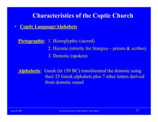 Characteristics of the Coptic Church
    • Coptic Language/Alphabets


        Pictographic: 1. Hieroglyphic (sacred)
                       2. Hieratic (strictly for liturgies – priests & scribes)
                       3. Demotic (spoken)


        Alphabetic: Greek (in 150 BC) transliterated the demotic using
                    their 25 Greek alphabets plus 7 other letters derived
                    from demotic sound




June 20, 2007                An Overview of the Coptic Church – K.K. Botros   15
 
