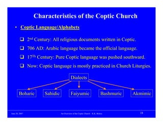 Characteristics of the Coptic Church
    • Coptic Language/Alphabets

                2nd Century: All religious documents written in Coptic.
                706 AD: Arabic language became the official language.
                17Th Century: Pure Coptic language was pushed southward.
                Now: Coptic language is mostly practiced in Church Liturgies.

                                            Dialects


        Boharic         Sahidic             Faiyumic                          Bashmuric   Akmimic


June 20, 2007                     An Overview of the Coptic Church – K.K. Botros            18
 