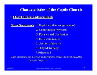 Characteristics of the Coptic Church
     • Church Orders and Sacraments

        Seven Sacraments: 1. Baptism (infants & grownups)
                                2. Confirmation (Myroon)
                                3. Penance and Confession
                                4. Holy Communion
                                5. Unction of the sick
                                6. Holy Matrimony
                               7. Priesthood
        Each sacrament has a special and organized prayer in a book called the
                       “Services Prayers”


June 20, 2007                   An Overview of the Coptic Church – K.K. Botros   19
 