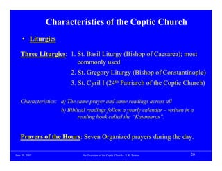 Characteristics of the Coptic Church
     • Liturgies

    Three Liturgies: 1. St. Basil Liturgy (Bishop of Caesarea); most
                        commonly used
                         2. St. Gregory Liturgy (Bishop of Constantinople)
                         3. St. Cyril I (24th Patriarch of the Coptic Church)

    Characteristics: a) The same prayer and same readings across all
                     b) Biblical readings follow a yearly calendar – written in a
                             reading book called the “Katamaros”.


    Prayers of the Hours: Seven Organized prayers during the day.

June 20, 2007                 An Overview of the Coptic Church – K.K. Botros   20
 