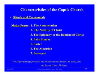 Characteristics of the Coptic Church
     • Rituals and Ceremonials

        Major Feasts: 1. The Annunciation
                           2. The Nativity of Christ
                          3. The Epiphany or the Baptism of Christ
                          4. Palm Sunday
                          5. Easter
                          6. The Ascension
                          7. Pentecost

        Two Major fastings precede: the Nativity feast (Advent: 43 days), and
                                        the Easter (Lent: 55 days)
June 20, 2007                    An Overview of the Coptic Church – K.K. Botros   21
 