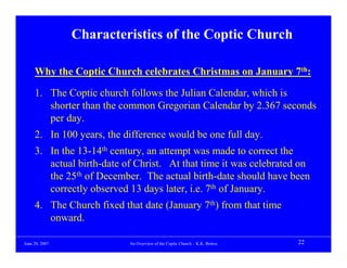 Characteristics of the Coptic Church

     Why the Coptic Church celebrates Christmas on January 7th:

     1. The Coptic church follows the Julian Calendar, which is
        shorter than the common Gregorian Calendar by 2.367 seconds
        per day.
     2. In 100 years, the difference would be one full day.
     3. In the 13-14th century, an attempt was made to correct the
        actual birth-date of Christ. At that time it was celebrated on
        the 25th of December. The actual birth-date should have been
        correctly observed 13 days later, i.e. 7th of January.
     4. The Church fixed that date (January 7th) from that time
        onward.

June 20, 2007              An Overview of the Coptic Church – K.K. Botros   22
 