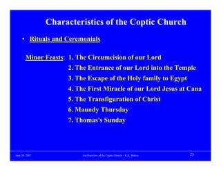 Characteristics of the Coptic Church
     • Rituals and Ceremonials

        Minor Feasts: 1. The Circumcision of our Lord
                      2. The Entrance of our Lord into the Temple
                      3. The Escape of the Holy family to Egypt
                      4. The First Miracle of our Lord Jesus at Cana
                      5. The Transfiguration of Christ
                      6. Maundy Thursday
                      7. Thomas's Sunday




June 20, 2007              An Overview of the Coptic Church – K.K. Botros   23
 