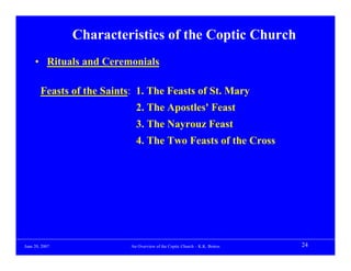 Characteristics of the Coptic Church
     • Rituals and Ceremonials

        Feasts of the Saints: 1. The Feasts of St. Mary
                              2. The Apostles' Feast
                              3. The Nayrouz Feast
                              4. The Two Feasts of the Cross




June 20, 2007               An Overview of the Coptic Church – K.K. Botros   24
 