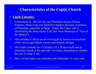 Characteristics of the Coptic Church
     • Coptic Calendar:
     1.         Commenced on 284 AD, the year Diocletian became Roman
                Emperor, whose reign was marked by tortures and mass executions
                of Christians, especially in Egypt. Hence, the Coptic year is
                identified by the abbreviation A.M. (for Anno Martyrum or "Year of
                the Martyrs").
     2.         This calendar is still in use all over Egypt by farmers to keep track
                of the various agricultural seasons and climatic changes.
     3.         The Coptic calendar has 13 months, (12 x 30 days each) and an
                intercalary month at the end with 5 or 6 days, depending on whether
                the year is a leap or not.
     4.         Day 1 of the Coptic year coincides with September 11 every year.


June 20, 2007                       An Overview of the Coptic Church – K.K. Botros   25
 