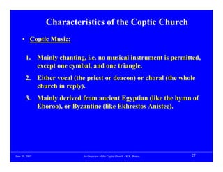 Characteristics of the Coptic Church
     • Coptic Music:

        1. Mainly chanting, i.e. no musical instrument is permitted,
           except one cymbal, and one triangle.
        2. Either vocal (the priest or deacon) or choral (the whole
           church in reply).
        3. Mainly derived from ancient Egyptian (like the hymn of
           Eboroo), or Byzantine (like Ekhrestos Anistee).




June 20, 2007               An Overview of the Coptic Church – K.K. Botros   27
 