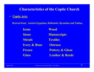 Characteristics of the Coptic Church
     • Coptic Arts:

           Derived from: Ancient Egyptians, Hellenistic, Byzantine and Nubian.

                     Icons                                Wood
                     Stone                                Manuscripts
                     Metals                               Textiles
                     Ivory & Bone                          Ostraca
                     Fresco                                Pottery & Glaze
                     Glass                                 Leather & Reeds

June 20, 2007                   An Overview of the Coptic Church – K.K. Botros   28
 