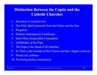 Distinction Between the Coptic and the
                          Catholic Churches
        1. Salvation of nonbelievers
        2. The Holy Spirit proceeds from the Father and the Son
        3. Purgatory
        4. Pardons (Indulgence) Certificates
        5. Saint Mary Immaculate Conception
        6. Infallibility of the Pope
        7. The Pope is the Head of all churches
        8. St. Peter is the founder of the Church and has a higher authority
        9. Priests are celibates
        10. No fasting before communion

June 20, 2007                An Overview of the Coptic Church – K.K. Botros   32
 