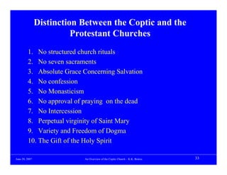Distinction Between the Coptic and the
                          Protestant Churches
         1. No structured church rituals
         2. No seven sacraments
         3. Absolute Grace Concerning Salvation
         4. No confession
         5. No Monasticism
         6. No approval of praying on the dead
         7. No Intercession
         8. Perpetual virginity of Saint Mary
         9. Variety and Freedom of Dogma
         10. The Gift of the Holy Spirit

June 20, 2007               An Overview of the Coptic Church – K.K. Botros   33
 