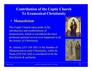 Contribution of the Coptic Church
                   To Ecumenical Christianity
        • Monasticism
     The Coptic Church takes pride in the
     introduction and establishment of
     monasticism, which is considered the most
     profound spiritual revival ever happened in all
     the history of Christianity.

     St. Antony (251-356 AD ) is the founder of
     Monasticism in early Christianity, while St.
     Paula (229-342 AD) is considered to be the
     first hermit & anchorite.

June 20, 2007              An Overview of the Coptic Church – K.K. Botros   35
 