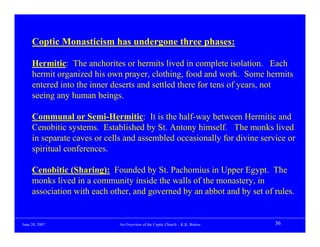 Coptic Monasticism has undergone three phases:

     Hermitic: The anchorites or hermits lived in complete isolation. Each
     hermit organized his own prayer, clothing, food and work. Some hermits
     entered into the inner deserts and settled there for tens of years, not
     seeing any human beings.

     Communal or Semi-Hermitic: It is the half-way between Hermitic and
     Cenobitic systems. Established by St. Antony himself. The monks lived
     in separate caves or cells and assembled occasionally for divine service or
     spiritual conferences.

     Cenobitic (Sharing): Founded by St. Pachomius in Upper Egypt. The
     monks lived in a community inside the walls of the monastery, in
     association with each other, and governed by an abbot and by set of rules.


June 20, 2007                An Overview of the Coptic Church – K.K. Botros   36
 