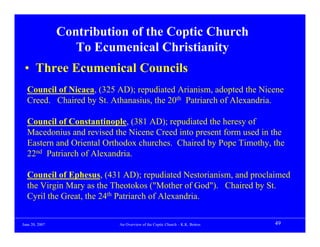 Contribution of the Coptic Church
                   To Ecumenical Christianity
 • Three Ecumenical Councils
  Council of Nicaea, (325 AD); repudiated Arianism, adopted the Nicene
  Creed. Chaired by St. Athanasius, the 20th Patriarch of Alexandria.

  Council of Constantinople, (381 AD); repudiated the heresy of
  Macedonius and revised the Nicene Creed into present form used in the
  Eastern and Oriental Orthodox churches. Chaired by Pope Timothy, the
  22nd Patriarch of Alexandria.

  Council of Ephesus, (431 AD); repudiated Nestorianism, and proclaimed
  the Virgin Mary as the Theotokos ("Mother of God"). Chaired by St.
  Cyril the Great, the 24th Patriarch of Alexandria.


June 20, 2007             An Overview of the Coptic Church – K.K. Botros   49
 