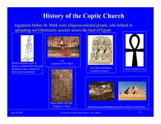History of the Coptic Church
    Egyptians before St. Mark were religious-minded people, who helped in
    spreading out Christianity quickly across the land of Egypt.




                                            Isis
 Osiris (represents god of          (example of St. Mary)
 Justice, combined divinity and
 humanity nature, believed to                                                  Isis, Osiris and Horus
                                                                                                                Ankh: Symbol of life
 have been resurrected)                                                        (symbol of trinity)




                                    Horus battle with Seth
                                     (Angels vs. Satin)                     Embalming and Building Pyramids in belief of eternal life

June 20, 2007                                An Overview of the Coptic Church – K.K. Botros                                    6
 