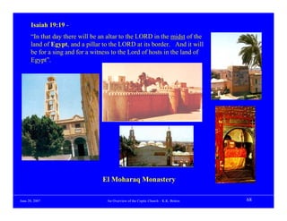Isaiah 19:19 -
      “In that day there will be an altar to the LORD in the midst of the
      land of Egypt, and a pillar to the LORD at its border. And it will
      be for a sing and for a witness to the Lord of hosts in the land of
      Egypt”.




                                 El Moharaq Monastery

June 20, 2007                      An Overview of the Coptic Church – K.K. Botros   68
 