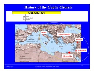 History of the Coptic Church
                         ONE CHURCH
                325 Nicaea
                381 Constantinople
                431 Ephesus




                                                 Rome
                                                                                Constantinople

                                                                                                   Antioch




                                                                                                     Jerusalem


                                                                                      Alexandria




June 20, 2007                        An Overview of the Coptic Church – K.K. Botros                      7
 