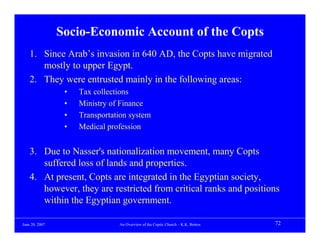 Socio-Economic Account of the Copts
    1. Since Arab’s invasion in 640 AD, the Copts have migrated
       mostly to upper Egypt.
    2. They were entrusted mainly in the following areas:
                 •   Tax collections
                 •   Ministry of Finance
                 •   Transportation system
                 •   Medical profession


    3. Due to Nasser's nationalization movement, many Copts
       suffered loss of lands and properties.
    4. At present, Copts are integrated in the Egyptian society,
       however, they are restricted from critical ranks and positions
       within the Egyptian government.

June 20, 2007                   An Overview of the Coptic Church – K.K. Botros   72
 
