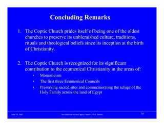 Concluding Remarks

      1. The Coptic Church prides itself of being one of the oldest
         churches to preserve its unblemished culture, traditions,
         rituals and theological beliefs since its inception at the birth
         of Christianity.

      2. The Coptic Church is recognized for its significant
         contribution to the ecumenical Christianity in the areas of:
                •   Monasticism
                •   The first three Ecumenical Councils
                •   Preserving sacred sites and commemorating the refuge of the
                    Holy Family across the land of Egypt




June 20, 2007                   An Overview of the Coptic Church – K.K. Botros   75
 