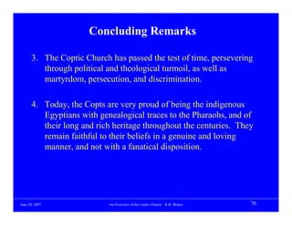 Concluding Remarks

      3. The Coptic Church has passed the test of time, persevering
         through political and theological turmoil, as well as
         martyrdom, persecution, and discrimination.

      4. Today, the Copts are very proud of being the indigenous
         Egyptians with genealogical traces to the Pharaohs, and of
         their long and rich heritage throughout the centuries. They
         remain faithful to their beliefs in a genuine and loving
         manner, and not with a fanatical disposition.




June 20, 2007              An Overview of the Coptic Church – K.K. Botros   76
 
