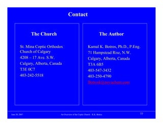 Contact


                The Church                                               The Author

         St. Mina Coptic Orthodox                            Kamal K. Botros, Ph.D., P.Eng.
         Church of Calgary                                   71 Hampstead Rise, N.W.
         4208 – 17 Ave. S.W.                                 Calgary, Alberta, Canada
         Calgary, Alberta, Canada                            T3A 6B5
         T3E 0C7                                             403-547-3432
         403-242-5518                                        403-250-4790
                                                             Botrosk@novachem.com




June 20, 2007                  An Overview of the Coptic Church – K.K. Botros             77
 