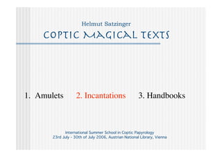 Helmut Satzinger

    Coptic Magical Texts




1. Amulets          2. Incantations                    3. Handbooks



              International Summer School in Coptic Papyrology
       23rd July - 30th of July 2006, Austrian National Library, Vienna
 