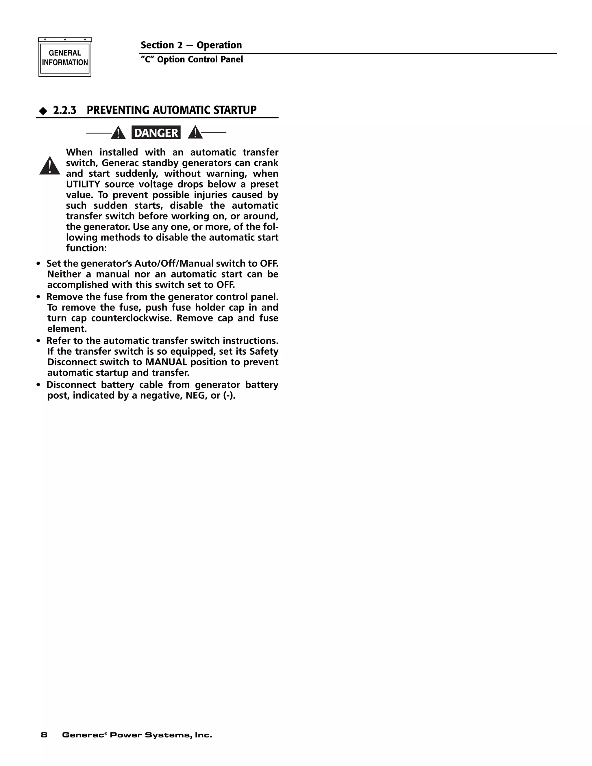 8 Generac®
Power Systems, Inc.
2.2.3 PREVENTING AUTOMATIC STARTUP
When installed with an automatic transfer
switch, Generac standby generators can crank
and start suddenly, without warning, when
UTILITY source voltage drops below a preset
value. To prevent possible injuries caused by
such sudden starts, disable the automatic
transfer switch before working on, or around,
the generator. Use any one, or more, of the fol-
lowing methods to disable the automatic start
function:
• Set the generator’s Auto/Off/Manual switch to OFF.
Neither a manual nor an automatic start can be
accomplished with this switch set to OFF.
• Remove the fuse from the generator control panel.
To remove the fuse, push fuse holder cap in and
turn cap counterclockwise. Remove cap and fuse
element.
• Refer to the automatic transfer switch instructions.
If the transfer switch is so equipped, set its Safety
Disconnect switch to MANUAL position to prevent
automatic startup and transfer.
• Disconnect battery cable from generator battery
post, indicated by a negative, NEG, or (-).
N
Section 2 — Operation
“C” Option Control Panel
 