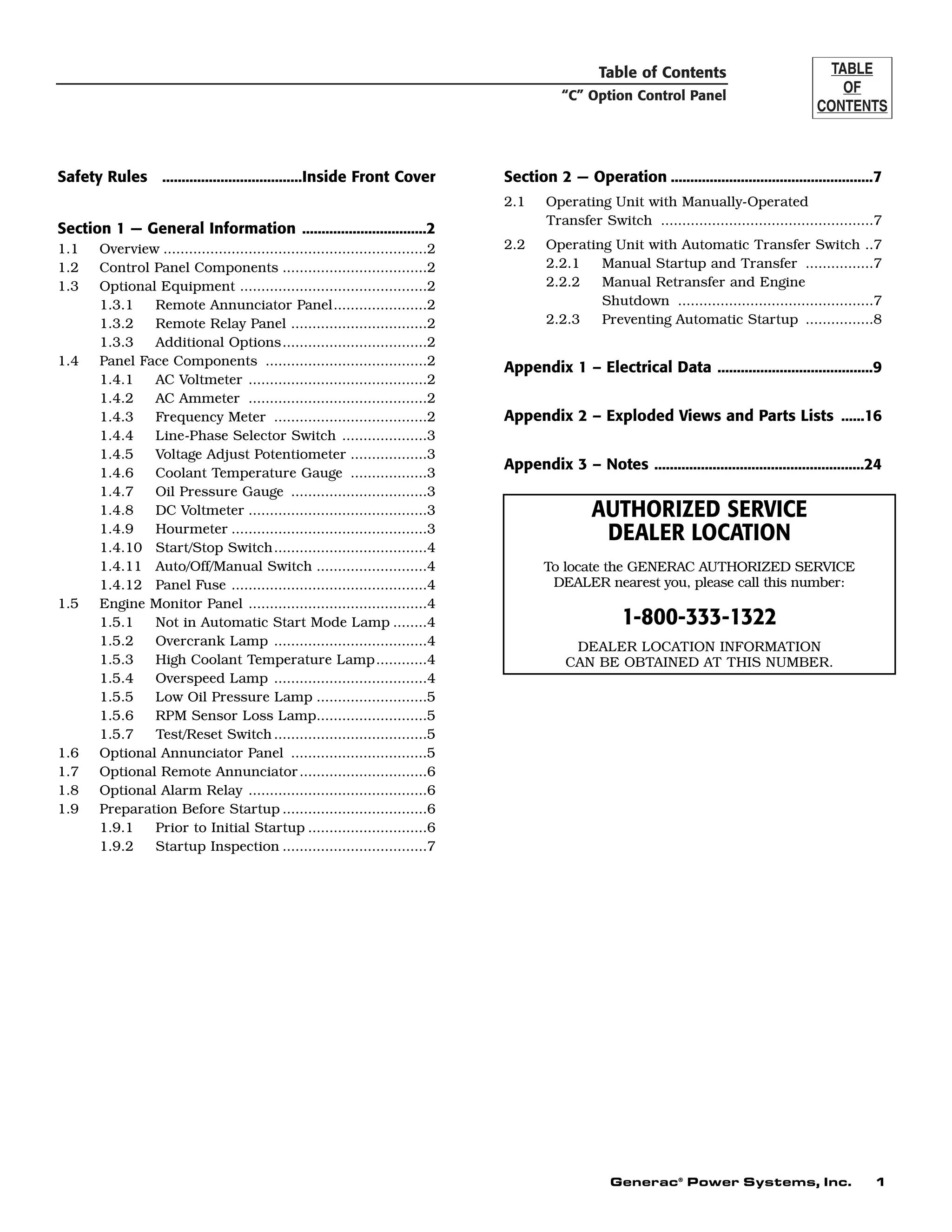 Table of Contents
“C” Option Control Panel
Generac®
Power Systems, Inc. 1
Safety Rules ....................................Inside Front Cover
Section 1 — General Information ................................2
1.1 Overview ..............................................................2
1.2 Control Panel Components ..................................2
1.3 Optional Equipment ............................................2
1.3.1 Remote Annunciator Panel......................2
1.3.2 Remote Relay Panel ................................2
1.3.3 Additional Options..................................2
1.4 Panel Face Components ......................................2
1.4.1 AC Voltmeter ..........................................2
1.4.2 AC Ammeter ..........................................2
1.4.3 Frequency Meter ....................................2
1.4.4 Line-Phase Selector Switch ....................3
1.4.5 Voltage Adjust Potentiometer ..................3
1.4.6 Coolant Temperature Gauge ..................3
1.4.7 Oil Pressure Gauge ................................3
1.4.8 DC Voltmeter ..........................................3
1.4.9 Hourmeter ..............................................3
1.4.10 Start/Stop Switch....................................4
1.4.11 Auto/Off/Manual Switch ..........................4
1.4.12 Panel Fuse ..............................................4
1.5 Engine Monitor Panel ..........................................4
1.5.1 Not in Automatic Start Mode Lamp ........4
1.5.2 Overcrank Lamp ....................................4
1.5.3 High Coolant Temperature Lamp............4
1.5.4 Overspeed Lamp ....................................4
1.5.5 Low Oil Pressure Lamp ..........................5
1.5.6 RPM Sensor Loss Lamp..........................5
1.5.7 Test/Reset Switch....................................5
1.6 Optional Annunciator Panel ................................5
1.7 Optional Remote Annunciator..............................6
1.8 Optional Alarm Relay ..........................................6
1.9 Preparation Before Startup ..................................6
1.9.1 Prior to Initial Startup ............................6
1.9.2 Startup Inspection ..................................7
Section 2 — Operation ....................................................7
2.1 Operating Unit with Manually-Operated
Transfer Switch ..................................................7
2.2 Operating Unit with Automatic Transfer Switch ..7
2.2.1 Manual Startup and Transfer ................7
2.2.2 Manual Retransfer and Engine
Shutdown ..............................................7
2.2.3 Preventing Automatic Startup ................8
Appendix 1 – Electrical Data ........................................9
Appendix 2 – Exploded Views and Parts Lists ......16
Appendix 3 – Notes ......................................................24
AUTHORIZED SERVICE
DEALER LOCATION
To locate the GENERAC AUTHORIZED SERVICE
DEALER nearest you, please call this number:
1-800-333-1322
DEALER LOCATION INFORMATION
CAN BE OBTAINED AT THIS NUMBER.
 