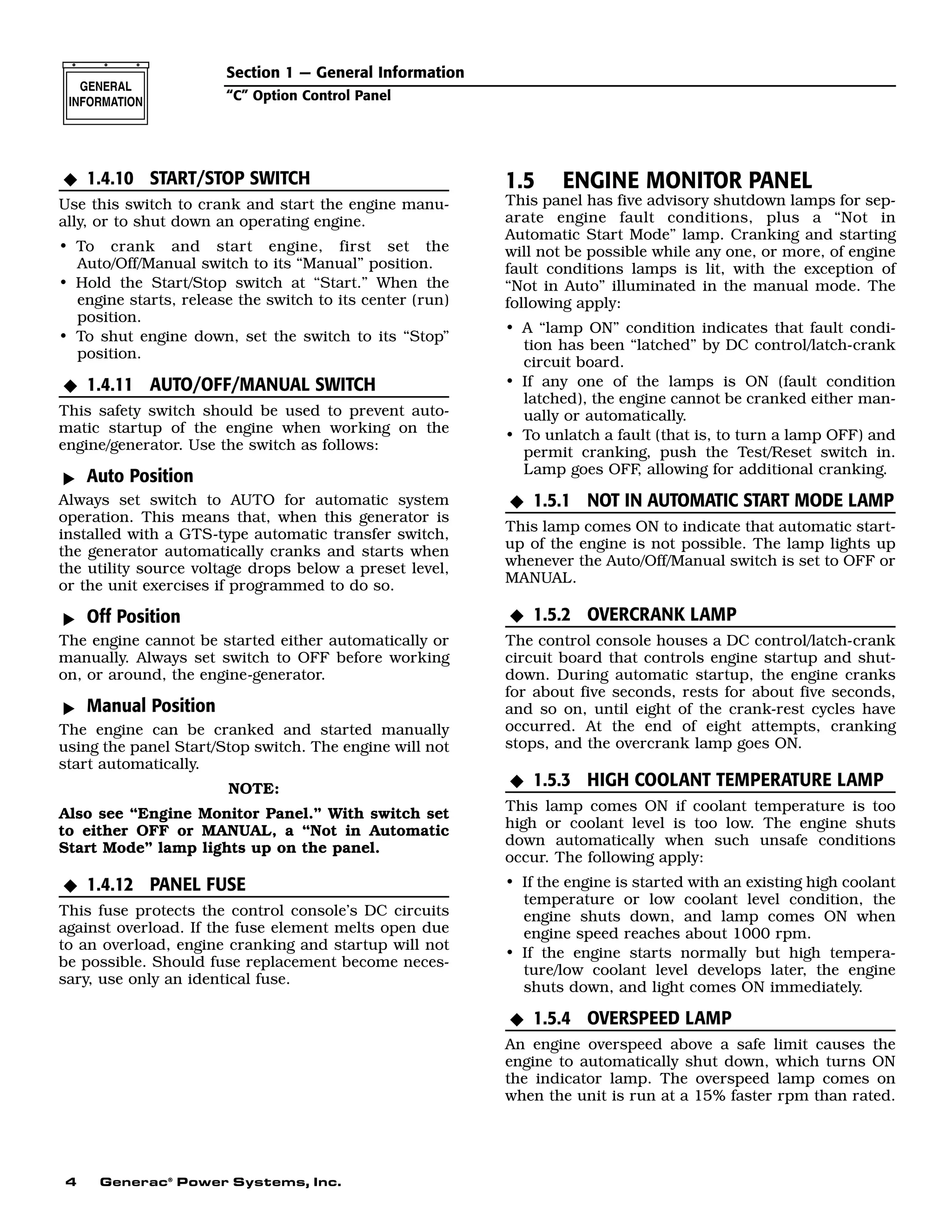 4 Generac®
Power Systems, Inc.
1.4.10 START/STOP SWITCH
Use this switch to crank and start the engine manu-
ally, or to shut down an operating engine.
• To crank and start engine, first set the
Auto/Off/Manual switch to its “Manual” position.
• Hold the Start/Stop switch at “Start.” When the
engine starts, release the switch to its center (run)
position.
• To shut engine down, set the switch to its “Stop”
position.
1.4.11 AUTO/OFF/MANUAL SWITCH
This safety switch should be used to prevent auto-
matic startup of the engine when working on the
engine/generator. Use the switch as follows:
Auto Position
Always set switch to AUTO for automatic system
operation. This means that, when this generator is
installed with a GTS-type automatic transfer switch,
the generator automatically cranks and starts when
the utility source voltage drops below a preset level,
or the unit exercises if programmed to do so.
Off Position
The engine cannot be started either automatically or
manually. Always set switch to OFF before working
on, or around, the engine-generator.
Manual Position
The engine can be cranked and started manually
using the panel Start/Stop switch. The engine will not
start automatically.
NOTE:
Also see “Engine Monitor Panel.” With switch set
to either OFF or MANUAL, a “Not in Automatic
Start Mode” lamp lights up on the panel.
1.4.12 PANEL FUSE
This fuse protects the control console’s DC circuits
against overload. If the fuse element melts open due
to an overload, engine cranking and startup will not
be possible. Should fuse replacement become neces-
sary, use only an identical fuse.
1.5 ENGINE MONITOR PANEL
This panel has five advisory shutdown lamps for sep-
arate engine fault conditions, plus a “Not in
Automatic Start Mode” lamp. Cranking and starting
will not be possible while any one, or more, of engine
fault conditions lamps is lit, with the exception of
“Not in Auto” illuminated in the manual mode. The
following apply:
• A “lamp ON” condition indicates that fault condi-
tion has been “latched” by DC control/latch-crank
circuit board.
• If any one of the lamps is ON (fault condition
latched), the engine cannot be cranked either man-
ually or automatically.
• To unlatch a fault (that is, to turn a lamp OFF) and
permit cranking, push the Test/Reset switch in.
Lamp goes OFF, allowing for additional cranking.
1.5.1 NOT IN AUTOMATIC START MODE LAMP
This lamp comes ON to indicate that automatic start-
up of the engine is not possible. The lamp lights up
whenever the Auto/Off/Manual switch is set to OFF or
MANUAL.
1.5.2 OVERCRANK LAMP
The control console houses a DC control/latch-crank
circuit board that controls engine startup and shut-
down. During automatic startup, the engine cranks
for about five seconds, rests for about five seconds,
and so on, until eight of the crank-rest cycles have
occurred. At the end of eight attempts, cranking
stops, and the overcrank lamp goes ON.
1.5.3 HIGH COOLANT TEMPERATURE LAMP
This lamp comes ON if coolant temperature is too
high or coolant level is too low. The engine shuts
down automatically when such unsafe conditions
occur. The following apply:
• If the engine is started with an existing high coolant
temperature or low coolant level condition, the
engine shuts down, and lamp comes ON when
engine speed reaches about 1000 rpm.
• If the engine starts normally but high tempera-
ture/low coolant level develops later, the engine
shuts down, and light comes ON immediately.
1.5.4 OVERSPEED LAMP
An engine overspeed above a safe limit causes the
engine to automatically shut down, which turns ON
the indicator lamp. The overspeed lamp comes on
when the unit is run at a 15% faster rpm than rated.
N
N
N
N
N
MMM
N
N
Section 1 — General Information
“C” Option Control Panel
 