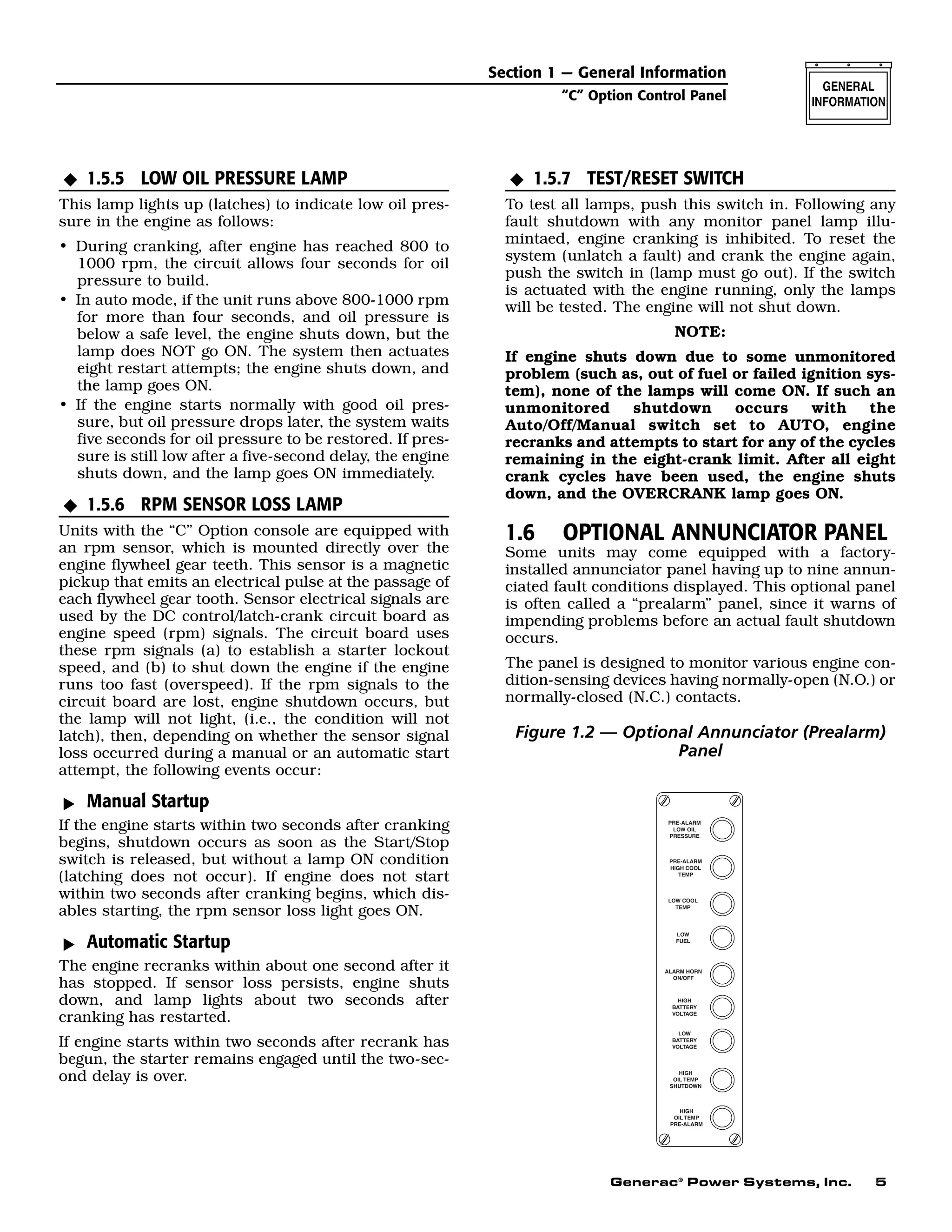Generac®
Power Systems, Inc. 5
1.5.5 LOW OIL PRESSURE LAMP
This lamp lights up (latches) to indicate low oil pres-
sure in the engine as follows:
• During cranking, after engine has reached 800 to
1000 rpm, the circuit allows four seconds for oil
pressure to build.
• In auto mode, if the unit runs above 800-1000 rpm
for more than four seconds, and oil pressure is
below a safe level, the engine shuts down, but the
lamp does NOT go ON. The system then actuates
eight restart attempts; the engine shuts down, and
the lamp goes ON.
• If the engine starts normally with good oil pres-
sure, but oil pressure drops later, the system waits
five seconds for oil pressure to be restored. If pres-
sure is still low after a five-second delay, the engine
shuts down, and the lamp goes ON immediately.
1.5.6 RPM SENSOR LOSS LAMP
Units with the “C” Option console are equipped with
an rpm sensor, which is mounted directly over the
engine flywheel gear teeth. This sensor is a magnetic
pickup that emits an electrical pulse at the passage of
each flywheel gear tooth. Sensor electrical signals are
used by the DC control/latch-crank circuit board as
engine speed (rpm) signals. The circuit board uses
these rpm signals (a) to establish a starter lockout
speed, and (b) to shut down the engine if the engine
runs too fast (overspeed). If the rpm signals to the
circuit board are lost, engine shutdown occurs, but
the lamp will not light, (i.e., the condition will not
latch), then, depending on whether the sensor signal
loss occurred during a manual or an automatic start
attempt, the following events occur:
Manual Startup
If the engine starts within two seconds after cranking
begins, shutdown occurs as soon as the Start/Stop
switch is released, but without a lamp ON condition
(latching does not occur). If engine does not start
within two seconds after cranking begins, which dis-
ables starting, the rpm sensor loss light goes ON.
Automatic Startup
The engine recranks within about one second after it
has stopped. If sensor loss persists, engine shuts
down, and lamp lights about two seconds after
cranking has restarted.
If engine starts within two seconds after recrank has
begun, the starter remains engaged until the two-sec-
ond delay is over.
1.5.7 TEST/RESET SWITCH
To test all lamps, push this switch in. Following any
fault shutdown with any monitor panel lamp illu-
mintaed, engine cranking is inhibited. To reset the
system (unlatch a fault) and crank the engine again,
push the switch in (lamp must go out). If the switch
is actuated with the engine running, only the lamps
will be tested. The engine will not shut down.
NOTE:
If engine shuts down due to some unmonitored
problem (such as, out of fuel or failed ignition sys-
tem), none of the lamps will come ON. If such an
unmonitored shutdown occurs with the
Auto/Off/Manual switch set to AUTO, engine
recranks and attempts to start for any of the cycles
remaining in the eight-crank limit. After all eight
crank cycles have been used, the engine shuts
down, and the OVERCRANK lamp goes ON.
1.6 OPTIONAL ANNUNCIATOR PANEL
Some units may come equipped with a factory-
installed annunciator panel having up to nine annun-
ciated fault conditions displayed. This optional panel
is often called a “prealarm” panel, since it warns of
impending problems before an actual fault shutdown
occurs.
The panel is designed to monitor various engine con-
dition-sensing devices having normally-open (N.O.) or
normally-closed (N.C.) contacts.
Figure 1.2 — Optional Annunciator (Prealarm)
Panel
ALARM HORN
ON/OFF
LOW
FUEL
LOW COOL
TEMP
HIGH
BATTERY
VOLTAGE
LOW
BATTERY
VOLTAGE
HIGH
OIL TEMP
SHUTDOWN
HIGH
OIL TEMP
PRE-ALARM
PRE-ALARM
LOW OIL
PRESSURE
PRE-ALARM
HIGH COOL
TEMP
N
MM
N
N
Section 1 — General Information
“C” Option Control Panel
 
