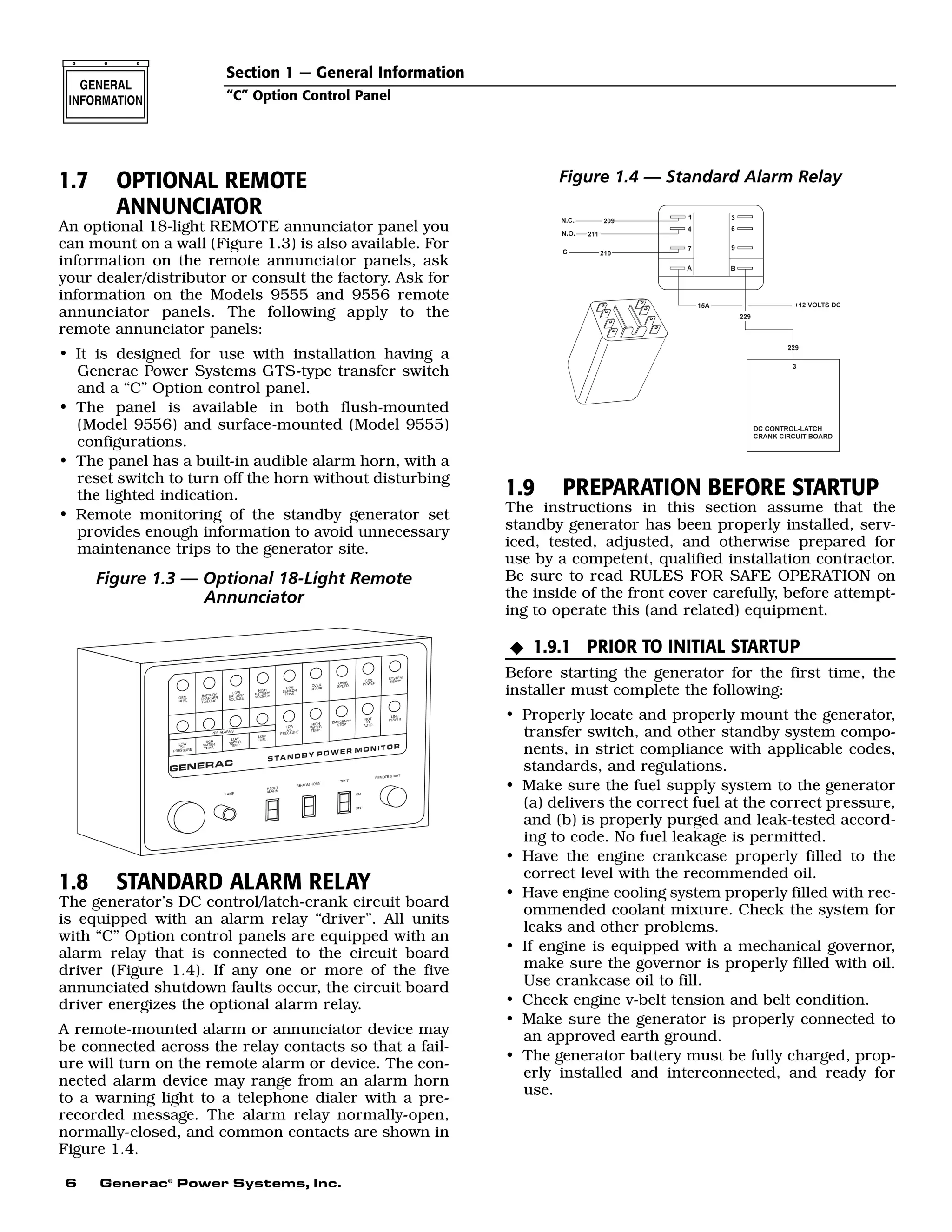 6 Generac®
Power Systems, Inc.
1.7 OPTIONAL REMOTE
ANNUNCIATOR
An optional 18-light REMOTE annunciator panel you
can mount on a wall (Figure 1.3) is also available. For
information on the remote annunciator panels, ask
your dealer/distributor or consult the factory. Ask for
information on the Models 9555 and 9556 remote
annunciator panels. The following apply to the
remote annunciator panels:
• It is designed for use with installation having a
Generac Power Systems GTS-type transfer switch
and a “C” Option control panel.
• The panel is available in both flush-mounted
(Model 9556) and surface-mounted (Model 9555)
configurations.
• The panel has a built-in audible alarm horn, with a
reset switch to turn off the horn without disturbing
the lighted indication.
• Remote monitoring of the standby generator set
provides enough information to avoid unnecessary
maintenance trips to the generator site.
Figure 1.3 — Optional 18-Light Remote
Annunciator
1.8 STANDARD ALARM RELAY
The generator’s DC control/latch-crank circuit board
is equipped with an alarm relay “driver”. All units
with “C” Option control panels are equipped with an
alarm relay that is connected to the circuit board
driver (Figure 1.4). If any one or more of the five
annunciated shutdown faults occur, the circuit board
driver energizes the optional alarm relay.
A remote-mounted alarm or annunciator device may
be connected across the relay contacts so that a fail-
ure will turn on the remote alarm or device. The con-
nected alarm device may range from an alarm horn
to a warning light to a telephone dialer with a pre-
recorded message. The alarm relay normally-open,
normally-closed, and common contacts are shown in
Figure 1.4.
Figure 1.4 — Standard Alarm Relay
1.9 PREPARATION BEFORE STARTUP
The instructions in this section assume that the
standby generator has been properly installed, serv-
iced, tested, adjusted, and otherwise prepared for
use by a competent, qualified installation contractor.
Be sure to read RULES FOR SAFE OPERATION on
the inside of the front cover carefully, before attempt-
ing to operate this (and related) equipment.
1.9.1 PRIOR TO INITIAL STARTUP
Before starting the generator for the first time, the
installer must complete the following:
• Properly locate and properly mount the generator,
transfer switch, and other standby system compo-
nents, in strict compliance with applicable codes,
standards, and regulations.
• Make sure the fuel supply system to the generator
(a) delivers the correct fuel at the correct pressure,
and (b) is properly purged and leak-tested accord-
ing to code. No fuel leakage is permitted.
• Have the engine crankcase properly filled to the
correct level with the recommended oil.
• Have engine cooling system properly filled with rec-
ommended coolant mixture. Check the system for
leaks and other problems.
• If engine is equipped with a mechanical governor,
make sure the governor is properly filled with oil.
Use crankcase oil to fill.
• Check engine v-belt tension and belt condition.
• Make sure the generator is properly connected to
an approved earth ground.
• The generator battery must be fully charged, prop-
erly installed and interconnected, and ready for
use.
N
Section 1 — General Information
“C” Option Control Panel
 