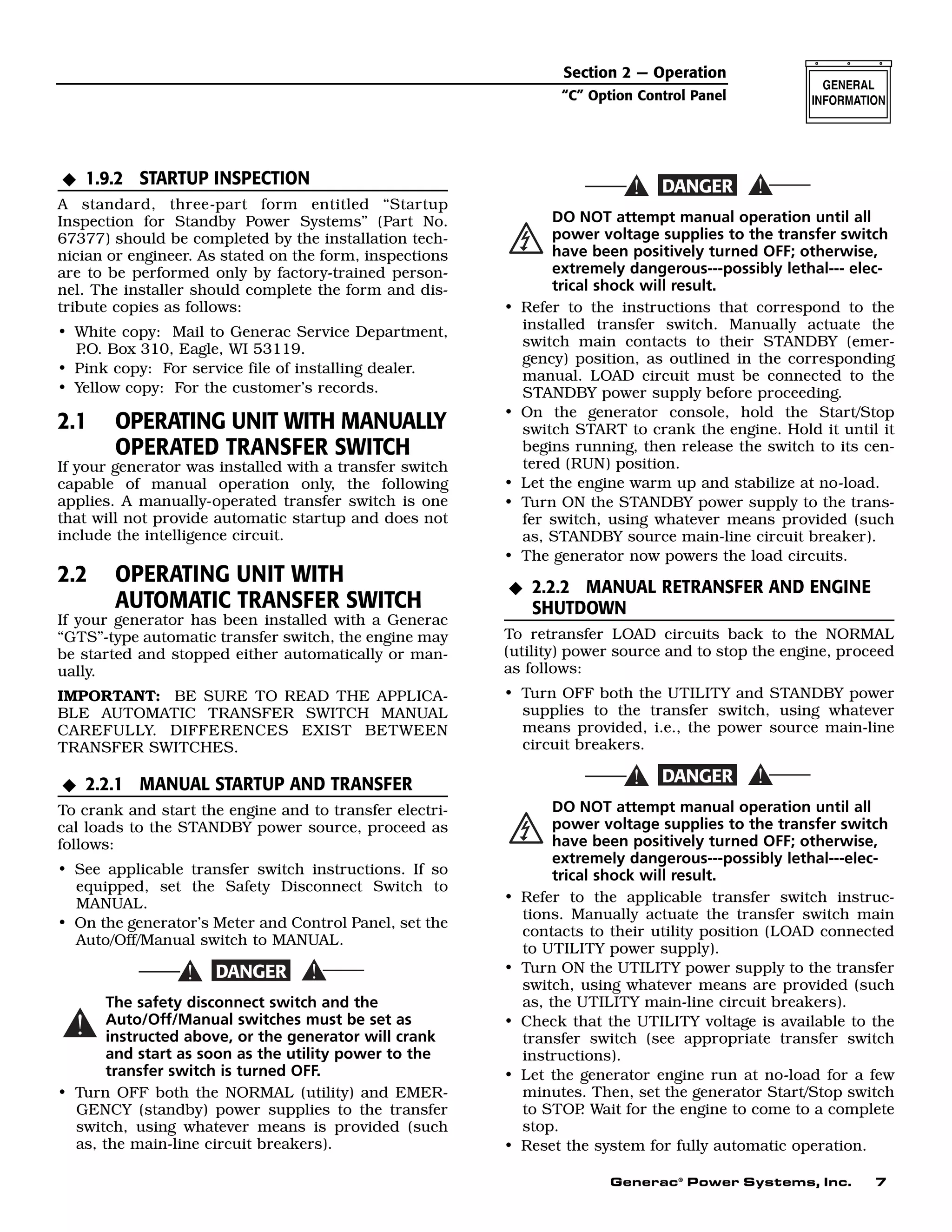 Generac®
Power Systems, Inc. 7
1.9.2 STARTUP INSPECTION
A standard, three-part form entitled “Startup
Inspection for Standby Power Systems” (Part No.
67377) should be completed by the installation tech-
nician or engineer. As stated on the form, inspections
are to be performed only by factory-trained person-
nel. The installer should complete the form and dis-
tribute copies as follows:
• White copy: Mail to Generac Service Department,
P.O. Box 310, Eagle, WI 53119.
• Pink copy: For service file of installing dealer.
• Yellow copy: For the customer’s records.
2.1 OPERATING UNIT WITH MANUALLY
OPERATED TRANSFER SWITCH
If your generator was installed with a transfer switch
capable of manual operation only, the following
applies. A manually-operated transfer switch is one
that will not provide automatic startup and does not
include the intelligence circuit.
2.2 OPERATING UNIT WITH
AUTOMATIC TRANSFER SWITCH
If your generator has been installed with a Generac
“GTS”-type automatic transfer switch, the engine may
be started and stopped either automatically or man-
ually.
IMPORTANT: BE SURE TO READ THE APPLICA-
BLE AUTOMATIC TRANSFER SWITCH MANUAL
CAREFULLY. DIFFERENCES EXIST BETWEEN
TRANSFER SWITCHES.
2.2.1 MANUAL STARTUP AND TRANSFER
To crank and start the engine and to transfer electri-
cal loads to the STANDBY power source, proceed as
follows:
• See applicable transfer switch instructions. If so
equipped, set the Safety Disconnect Switch to
MANUAL.
• On the generator’s Meter and Control Panel, set the
Auto/Off/Manual switch to MANUAL.
The safety disconnect switch and the
Auto/Off/Manual switches must be set as
instructed above, or the generator will crank
and start as soon as the utility power to the
transfer switch is turned OFF.
• Turn OFF both the NORMAL (utility) and EMER-
GENCY (standby) power supplies to the transfer
switch, using whatever means is provided (such
as, the main-line circuit breakers).
DO NOT attempt manual operation until all
power voltage supplies to the transfer switch
have been positively turned OFF; otherwise,
extremely dangerous---possibly lethal--- elec-
trical shock will result.
• Refer to the instructions that correspond to the
installed transfer switch. Manually actuate the
switch main contacts to their STANDBY (emer-
gency) position, as outlined in the corresponding
manual. LOAD circuit must be connected to the
STANDBY power supply before proceeding.
• On the generator console, hold the Start/Stop
switch START to crank the engine. Hold it until it
begins running, then release the switch to its cen-
tered (RUN) position.
• Let the engine warm up and stabilize at no-load.
• Turn ON the STANDBY power supply to the trans-
fer switch, using whatever means provided (such
as, STANDBY source main-line circuit breaker).
• The generator now powers the load circuits.
2.2.2 MANUAL RETRANSFER AND ENGINE
SHUTDOWN
To retransfer LOAD circuits back to the NORMAL
(utility) power source and to stop the engine, proceed
as follows:
• Turn OFF both the UTILITY and STANDBY power
supplies to the transfer switch, using whatever
means provided, i.e., the power source main-line
circuit breakers.
DO NOT attempt manual operation until all
power voltage supplies to the transfer switch
have been positively turned OFF; otherwise,
extremely dangerous---possibly lethal---elec-
trical shock will result.
• Refer to the applicable transfer switch instruc-
tions. Manually actuate the transfer switch main
contacts to their utility position (LOAD connected
to UTILITY power supply).
• Turn ON the UTILITY power supply to the transfer
switch, using whatever means are provided (such
as, the UTILITY main-line circuit breakers).
• Check that the UTILITY voltage is available to the
transfer switch (see appropriate transfer switch
instructions).
• Let the generator engine run at no-load for a few
minutes. Then, set the generator Start/Stop switch
to STOP. Wait for the engine to come to a complete
stop.
• Reset the system for fully automatic operation.
N
N
N
Section 2 — Operation
“C” Option Control Panel
 