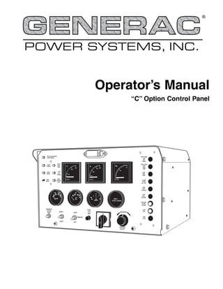 POWER SYSTEMS, INC.
®
50
0 100
OIL
300
200
100
V
NOT IN AUTOMATIC
START MODE
OVER
CRANK
OVER
SPEED
TEST
RESET
HIGH
COOL
TEMP.
LOW
OIL
PRESS.
RPM
SENSOR
LOSS
200
150
100
A
50
PRE ALARM
LOW
OFF
PRESS
PRE ALARM
HIGH
COOL
TEMP
LOW
COOL
TEMP
ALARM
HORN
ON - OFF
HIGH
BATT
VOLTAGE
LOW
BATT
VOLTAGE
RUPTURE
BASIN
FILLING
LOW
FUEL
HIGH
FUEL
150
100
200
25
TEMP
0
40 40
AMPS
0000 1
TOTAL HOURS
PREHEAT
30 SEC
MAX
START
STOP
AUTO
OFF
MANUAL
FUSE
15-A
AGC 0
3 1
INCREASE
VOLTAGE
ADJUST
65
60
Hz
Operator’s Manual
“C” Option Control Panel
 