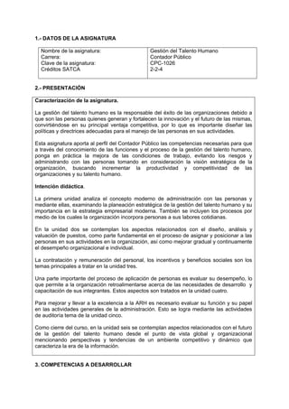 1.- DATOS DE LA ASIGNATURA

  Nombre de la asignatura:                     Gestión del Talento Humano
  Carrera:                                     Contador Público
  Clave de la asignatura:                      CPC-1026
  Créditos SATCA                               2-2-4


2.- PRESENTACIÓN

Caracterización de la asignatura.

La gestión del talento humano es la responsable del éxito de las organizaciones debido a
que son las personas quienes generan y fortalecen la innovación y el futuro de las mismas,
convirtiéndose en su principal ventaja competitiva, por lo que es importante diseñar las
políticas y directrices adecuadas para el manejo de las personas en sus actividades.

Esta asignatura aporta al perfil del Contador Público las competencias necesarias para que
a través del conocimiento de las funciones y el proceso de la gestión del talento humano,
ponga en práctica la mejora de las condiciones de trabajo, evitando los riesgos y
administrando con las personas tomando en consideración la visión estratégica de la
organización, buscando incrementar la productividad y competitividad de las
organizaciones y su talento humano.

Intención didáctica.

La primera unidad analiza el concepto moderno de administración con las personas y
mediante ellas, examinando la planeación estratégica de la gestión del talento humano y su
importancia en la estrategia empresarial moderna. También se incluyen los procesos por
medio de los cuales la organización incorpora personas a sus labores cotidianas.

En la unidad dos se contemplan los aspectos relacionados con el diseño, análisis y
valuación de puestos, como parte fundamental en el proceso de asignar y posicionar a las
personas en sus actividades en la organización, así como mejorar gradual y continuamente
el desempeño organizacional e individual.

La contratación y remuneración del personal, los incentivos y beneficios sociales son los
temas principales a tratar en la unidad tres.

Una parte importante del proceso de aplicación de personas es evaluar su desempeño, lo
que permite a la organización retroalimentarse acerca de las necesidades de desarrollo y
capacitación de sus integrantes. Estos aspectos son tratados en la unidad cuatro.

Para mejorar y llevar a la excelencia a la ARH es necesario evaluar su función y su papel
en las actividades generales de la administración. Esto se logra mediante las actividades
de auditoría tema de la unidad cinco.

Como cierre del curso, en la unidad seis se contemplan aspectos relacionados con el futuro
de la gestión del talento humano desde el punto de vista global y organizacional
mencionando perspectivas y tendencias de un ambiente competitivo y dinámico que
caracteriza la era de la información.


3. COMPETENCIAS A DESARROLLAR
 