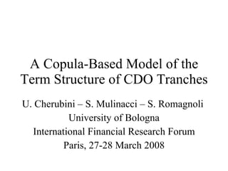 A Copula-Based Model of the Term Structure of CDO Tranches U. Cherubini – S. Mulinacci – S. Romagnoli  University of Bologna International Financial Research Forum Paris, 27-28 March 2008 