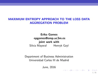 MAXIMUM ENTROPY APPROACH TO THE LOSS DATA
AGGREGATION PROBLEM
Erika Gomes
epgomes@emp.uc3m.es
joint work with
Silvia Mayoral Henryk Gzyl
Department of Business Administration
Universidad Carlos III de Madrid
June, 2016
1 / 38
 