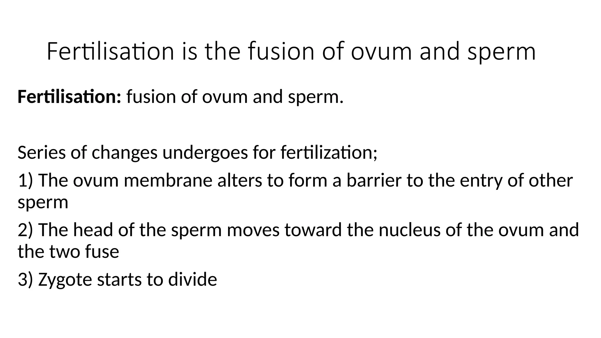 Fertilisation is the fusion of ovum and sperm
Fertilisation: fusion of ovum and sperm.
Series of changes undergoes for fertilization;
1) The ovum membrane alters to form a barrier to the entry of other
sperm
2) The head of the sperm moves toward the nucleus of the ovum and
the two fuse
3) Zygote starts to divide