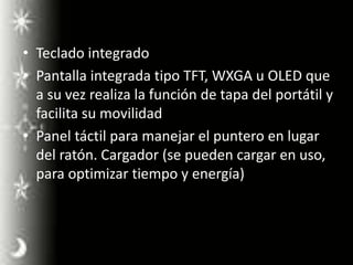 Teclado integradoPantalla integrada tipo TFT, WXGA u OLED que a su vez realiza la función de tapa del portátil y facilita su movilidadPanel táctil para manejar el puntero en lugar del ratón. Cargador (se pueden cargar en uso, para optimizar tiempo y energía)