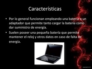 CaracterísticasPor lo general funcionan empleando una batería o un adaptador que permite tanto cargar la batería como dar suministro de energía.Suelen poseer una pequeña batería que permite mantener el reloj y otros datos en caso de falta de energía.