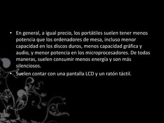 En general, a igual precio, los portátiles suelen tener menos potencia que los ordenadores de mesa, incluso menor capacidad en los discos duros, menos capacidad gráfica y audio, y menor potencia en los microprocesadores. De todas maneras, suelen consumir menos energía y son más silenciosos.Suelen contar con una pantalla LCD y un ratón táctil.