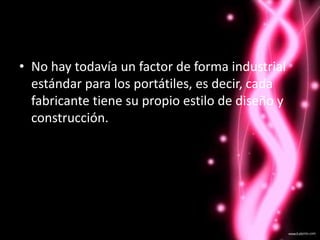 No hay todavía un factor de forma industrial estándar para los portátiles, es decir, cada fabricante tiene su propio estilo de diseño y construcción. 