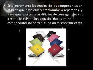 Esto incrementa los precios de los componentes en caso de que haya que reemplazarlos o repararlos, y hace que resulten más difíciles de conseguir. Incluso a menudo existen incompatibilidades entre componentes de portátiles de un mismo fabricante.