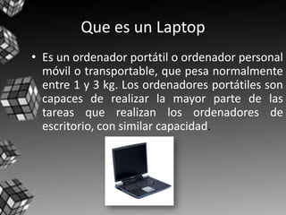 Que es un LaptopEs un ordenador portátil o ordenador personal móvil o transportable, que pesa normalmente entre 1 y 3 kg. Los ordenadores portátiles son capaces de realizar la mayor parte de las tareas que realizan los ordenadores de escritorio, con similar capacidad. 