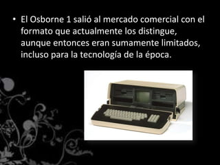 El Osborne 1 salió al mercado comercial con el formato que actualmente los distingue, aunque entonces eran sumamente limitados, incluso para la tecnología de la época.