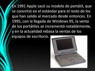 En 1991 Apple sacó su modelo de portátil, que se convirtió en el estándar para el resto de los que han salido al mercado desde entonces. En 1995, con la llegada de Windows 95, la venta de los portátiles se incrementó notablemente, y en la actualidad rebasa la ventas de los equipos de escritorio.