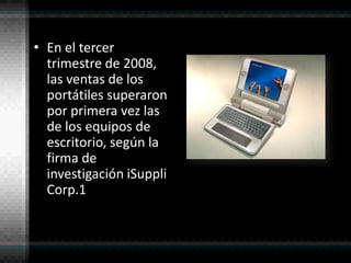 En el tercer trimestre de 2008, las ventas de los portátiles superaron por primera vez las de los equipos de escritorio, según la firma de investigación iSuppli Corp.1