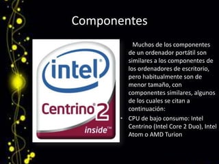 Componentes        Muchos de los componentes de un ordenador portátil son similares a los componentes de los ordenadores de escritorio, pero habitualmente son de menor tamaño, con componentes similares, algunos de los cuales se citan a continuación:CPU de bajo consumo: Intel Centrino (Intel Core 2 Duo), Intel Atom o AMD Turion