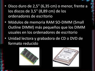 Disco duro de 2,5" (6,35 cm) o menor, frente a los discos de 3,5" (8,89 cm) de los ordenadores de escritorioMódulos de memoria RAM SO-DIMM (Small Outline DIMM) más pequeños que los DIMM usuales en los ordenadores de escritorioUnidad lectora y grabadora de CD o DVD de formato reducido