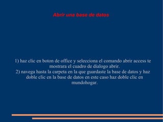 Abrir una base de datos




1) haz clic en boton de office y selecciona el comando abrir access te
                  mostrara el cuadro de dialogo abrir.
2) navega hasta la carpeta en la que guardaste la base de datos y haz
      doble clic en la base de datos en este caso haz doble clic en
                              mundohogar.
 