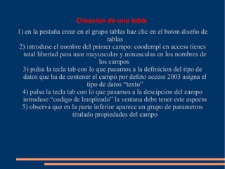 Creacion de una tabla
1) en la pestaña crear en el grupo tablas haz clic en el boton diseño de
                                    tablas
 2) introduse el nombre del primer campo: coodempl en access tienes
  total libertad para usar mayusculas y minusculas en los nombres de
                                 los campos
  3) pulsa la tecla tab con lo que pasamos a la definicion del tipo de
  datos que ha de contener el campo por defeto access 2003 asigna el
                            tipo de datos “texto”
  4) pulsa la tecla tab con lo que pasamos a la descipcion del campo
  introduse “codigo de lempleado” la ventana debe tener este aspecto
  5) observa que en la parte inferior aparece un grupo de parametros
                      titulado propiedades del campo
 