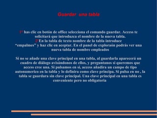 Guardar una tabla


  1° has clic en botón de office selecciona el comando guardar. Access te
            solicitará que introduzca el nombre de la nueva tabla.
            2°En la tabla de texto nombre de la tabla introduce
“empalmes” y haz clic en aceptar. En el panel de exploraón podrás ver una
                       nueva tabla de nombre empleados

Si no se añade una clave principal en una tabla, al guardarla aparecerá un
   cuadro de diálogo avisándonos de ellos, y preguntanos si queremos que
     access cree una. Si pulsamos en si, access añadira un campo de tipo
autonumerico en la tabla y lo definira como clave principa. Si pulsa en no , la
  tabla se guardara sin clave principal. Una clave principal en una tabla es
                       conveniente pero no obligatoria
 