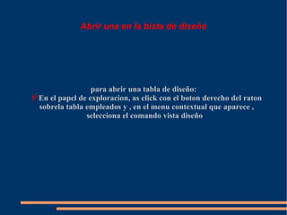Abrir una en la bista de diseño




                  para abrir una tabla de diseño:
1°En el papel de exploracion, as click con el boton derecho del raton
  sobrela tabla empleados y , en el menu contextual que aparece ,
                selecciona el comando vista diseño
 